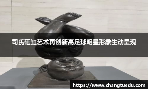 司氏砸缸艺术再创新高足球明星形象生动呈现